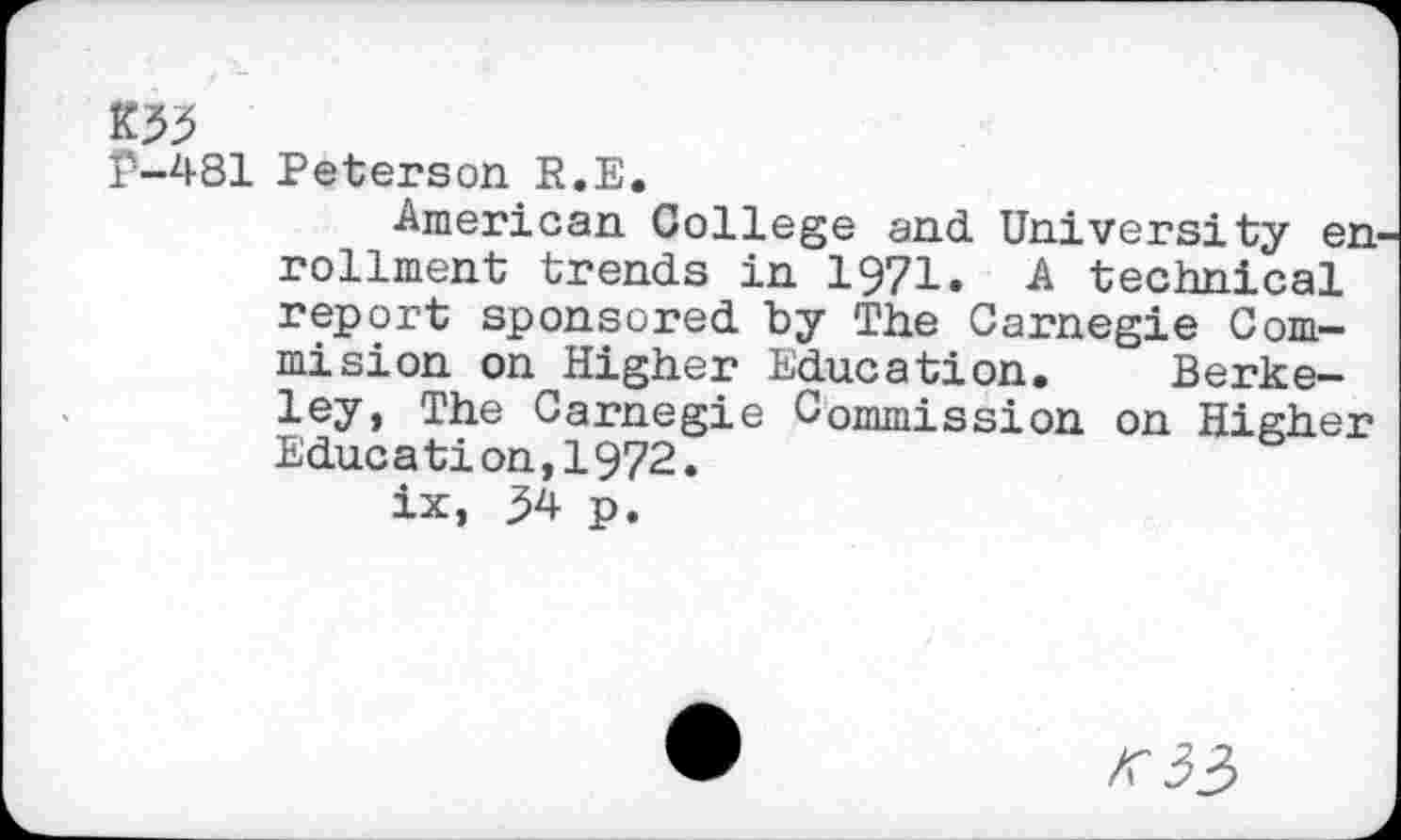 ﻿K53
P-481 Peterson R.E.
American College and University en rollment trends in 1971. A technical report sponsored by The Carnegie Commision on Higher Education. Berkeley, The Carnegie Commission on Higher Education,1972.
ix, 34 p.